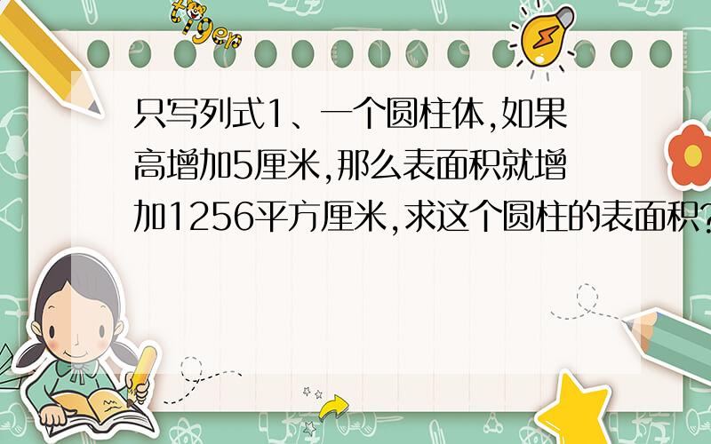 只写列式1、一个圆柱体,如果高增加5厘米,那么表面积就增加1256平方厘米,求这个圆柱的表面积?2、一根长2米的圆柱形木