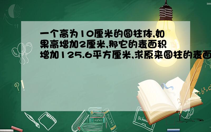 一个高为10厘米的圆柱体,如果高增加2厘米,那它的表面积增加125.6平方厘米,求原来圆柱的表面积