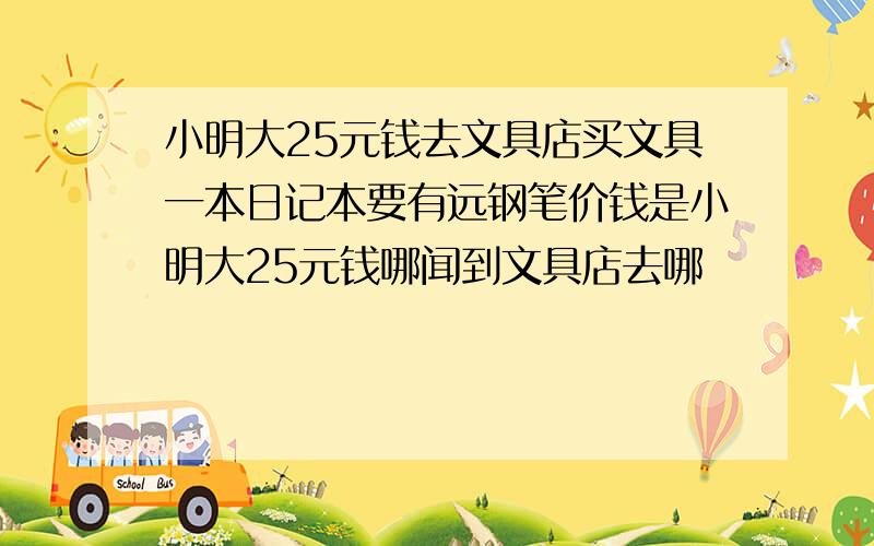 小明大25元钱去文具店买文具一本日记本要有远钢笔价钱是小明大25元钱哪闻到文具店去哪