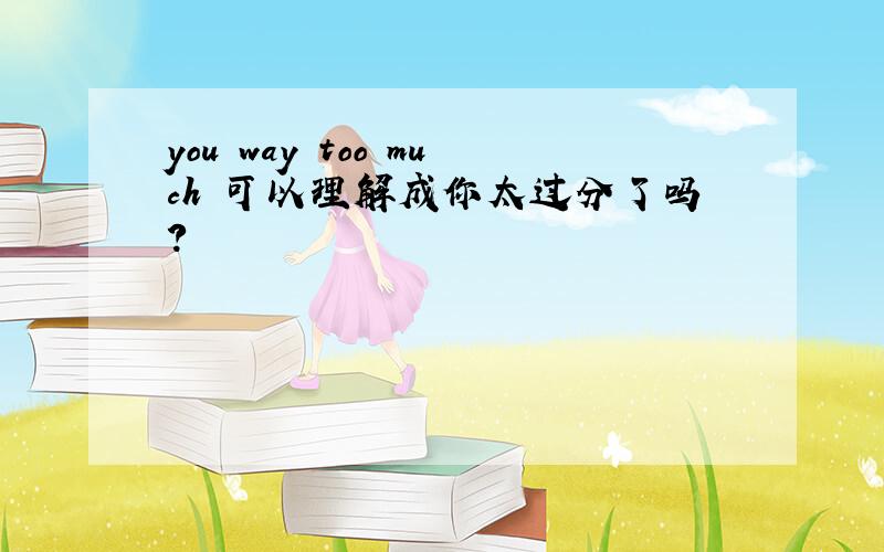 you way too much 可以理解成你太过分了吗?