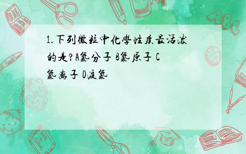 1.下列微粒中化学性质最活泼的是?A氯分子 B氯原子 C氯离子 D液氯