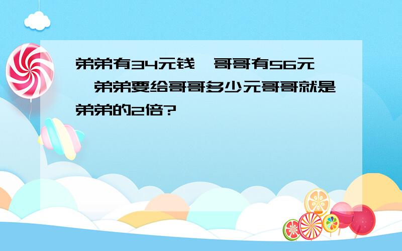 弟弟有34元钱,哥哥有56元,弟弟要给哥哥多少元哥哥就是弟弟的2倍?