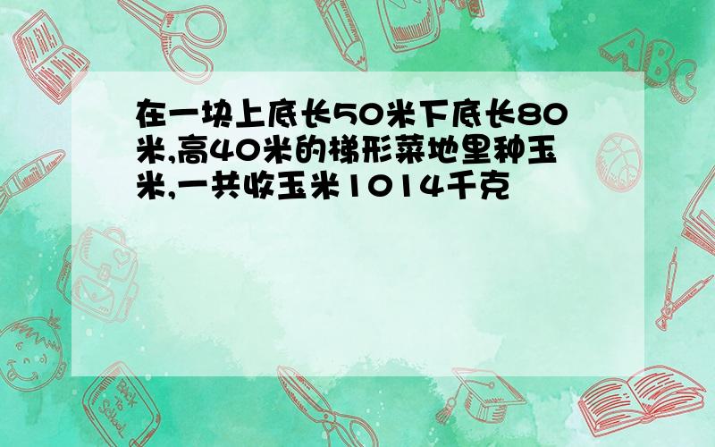 在一块上底长50米下底长80米,高40米的梯形菜地里种玉米,一共收玉米1014千克