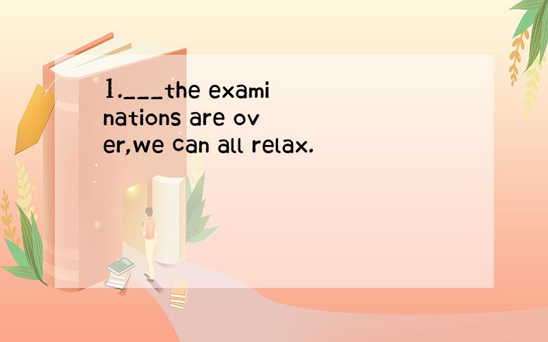 1.___the examinations are over,we can all relax.