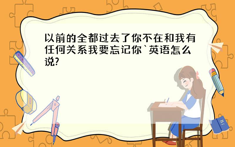 以前的全都过去了你不在和我有任何关系我要忘记你`英语怎么说?