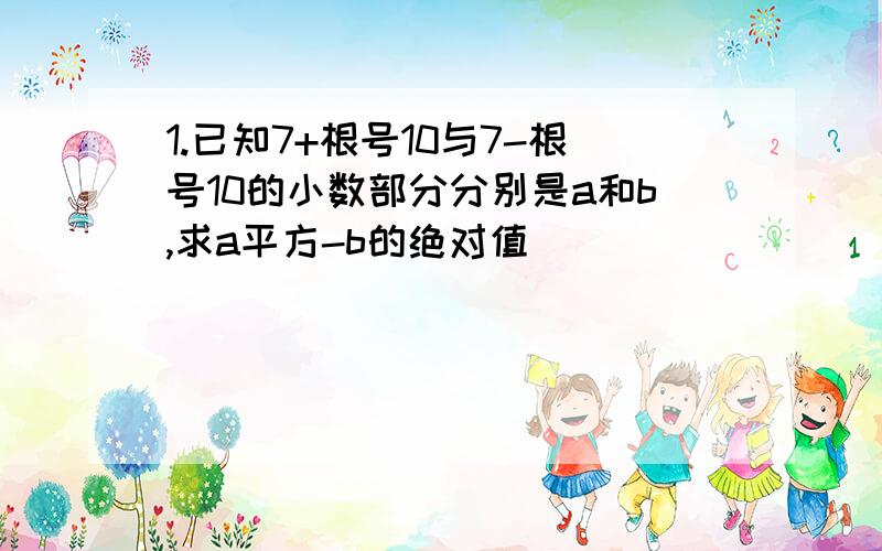 1.已知7+根号10与7-根号10的小数部分分别是a和b,求a平方-b的绝对值