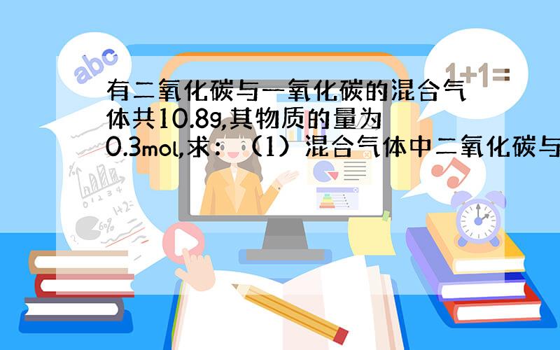 有二氧化碳与一氧化碳的混合气体共10.8g,其物质的量为0.3mol,求：（1）混合气体中二氧化碳与一氧化碳的物质的量各