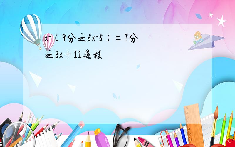 x-（9分之5x-5）=7分之3x+11过程