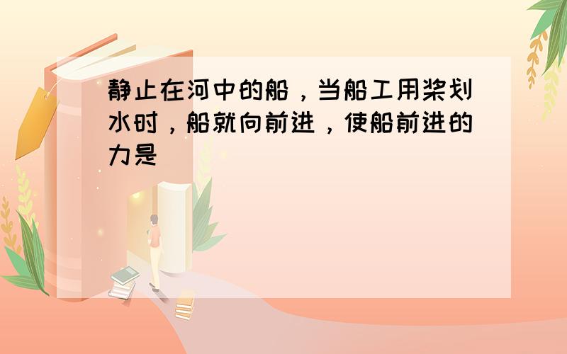 静止在河中的船，当船工用桨划水时，船就向前进，使船前进的力是（　　）