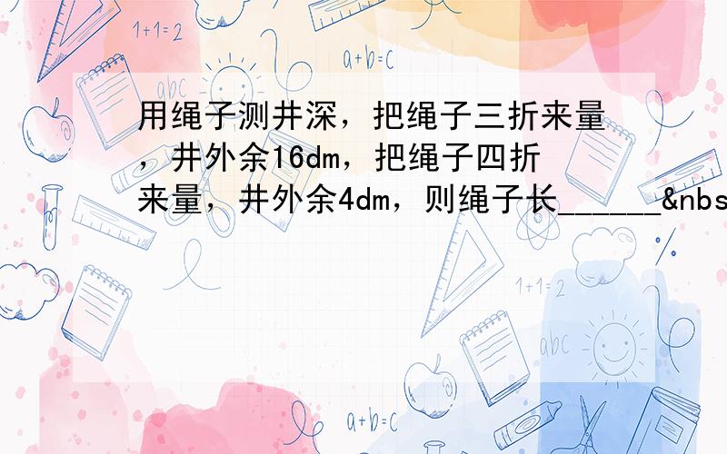 用绳子测井深，把绳子三折来量，井外余16dm，把绳子四折来量，井外余4dm，则绳子长______ dm．