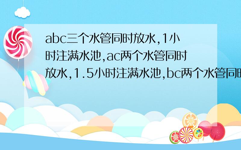 abc三个水管同时放水,1小时注满水池,ac两个水管同时放水,1.5小时注满水池,bc两个水管同时注水,2小时注满水