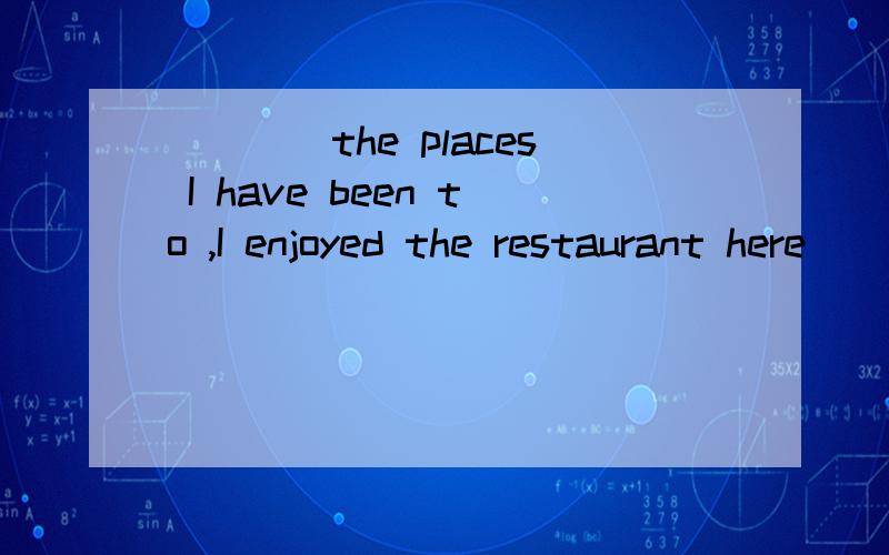 ____the places I have been to ,I enjoyed the restaurant here