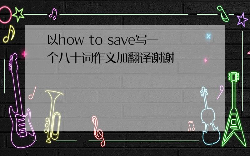 以how to save写一个八十词作文加翻译谢谢