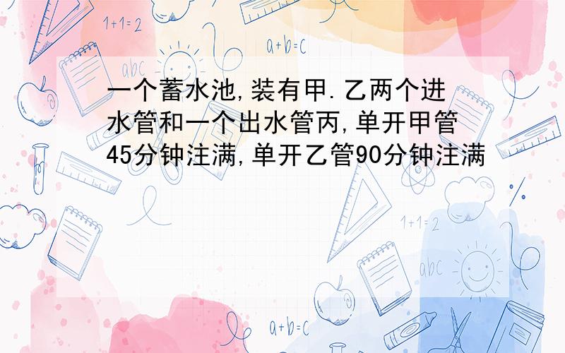 一个蓄水池,装有甲.乙两个进水管和一个出水管丙,单开甲管45分钟注满,单开乙管90分钟注满