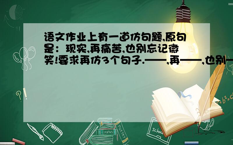 语文作业上有一道仿句题,原句是：现实,再痛苦,也别忘记微笑!要求再仿3个句子.——,再——,也别——