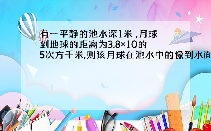 有一平静的池水深1米 ,月球到地球的距离为3.8×10的5次方千米,则该月球在池水中的像到水面的距离为