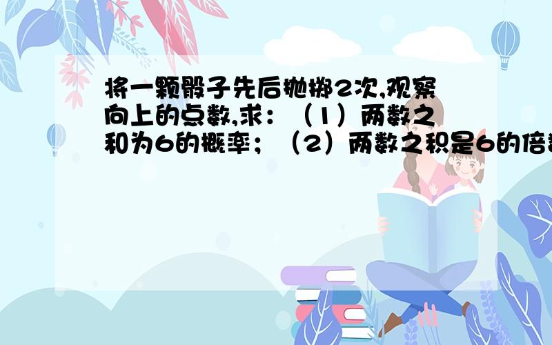 将一颗骰子先后抛掷2次,观察向上的点数,求：（1）两数之和为6的概率；（2）两数之积是6的倍数的概率；