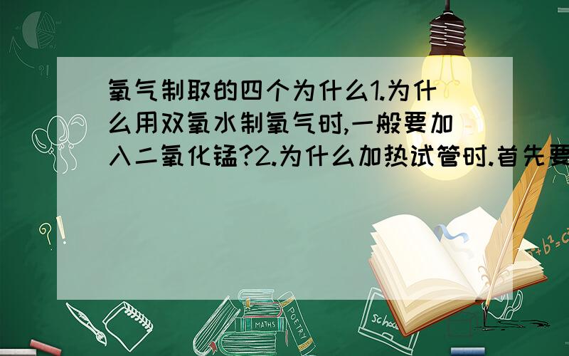 氧气制取的四个为什么1.为什么用双氧水制氧气时,一般要加入二氧化锰?2.为什么加热试管时.首先要对试管进行预热?3.为什