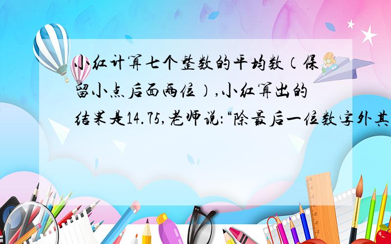 小红计算七个整数的平均数（保留小点后面两位）,小红算出的结果是14.75,老师说：“除最后一位数字外其他