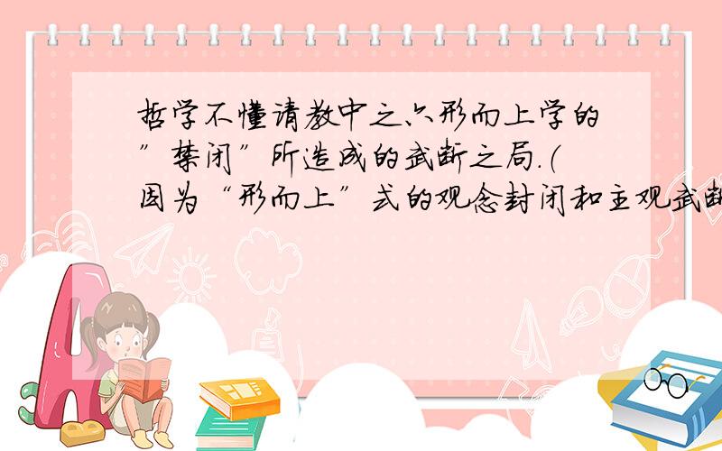 哲学不懂请教中之六形而上学的”禁闭”所造成的武断之局.（因为“形而上”式的观念封闭和主观武断本身就是衍化为弱存者或依存系