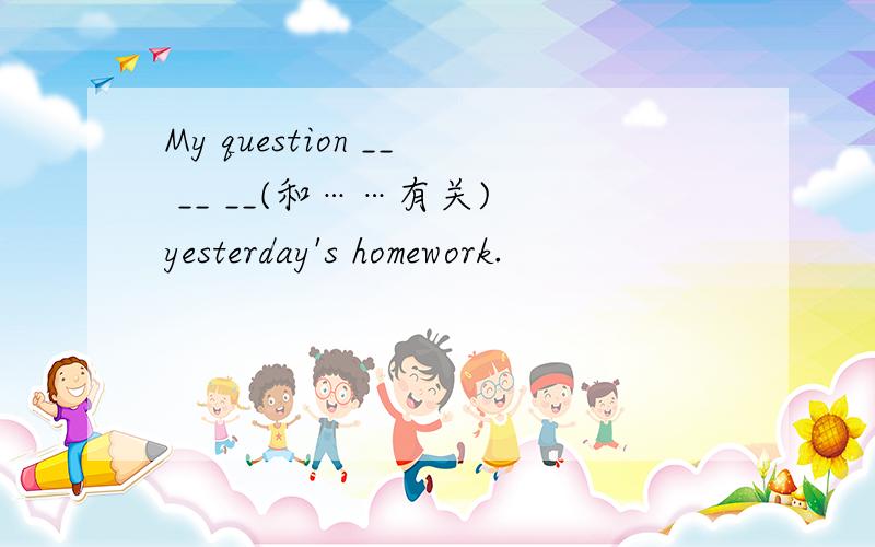 My question __ __ __(和……有关) yesterday's homework.