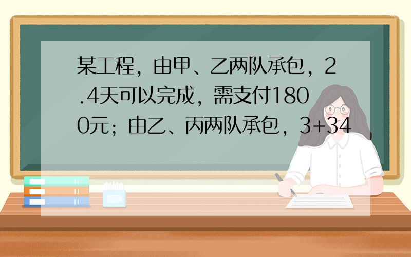 某工程，由甲、乙两队承包，2.4天可以完成，需支付1800元；由乙、丙两队承包，3+34