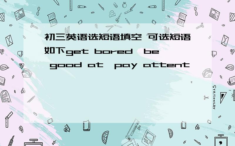 初三英语选短语填空 可选短语如下get bored,be good at,pay attent