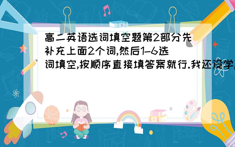 高二英语选词填空题第2部分先补充上面2个词,然后1-6选词填空,按顺序直接填答案就行.我还没学,老师让预习的,真看不懂都