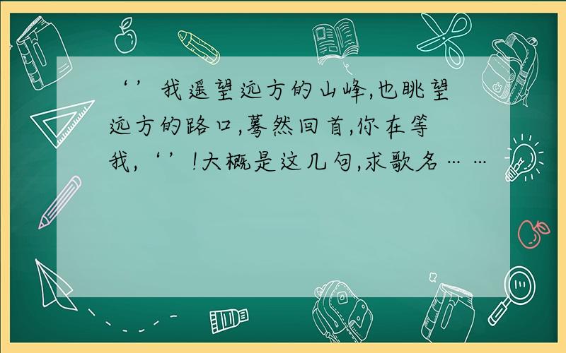 ‘’我遥望远方的山峰,也眺望远方的路口,蓦然回首,你在等我,‘’!大概是这几句,求歌名……