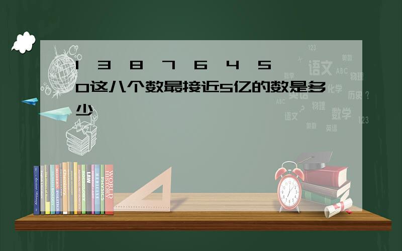 1,3,8,7,6,4,5,0这八个数最接近5亿的数是多少