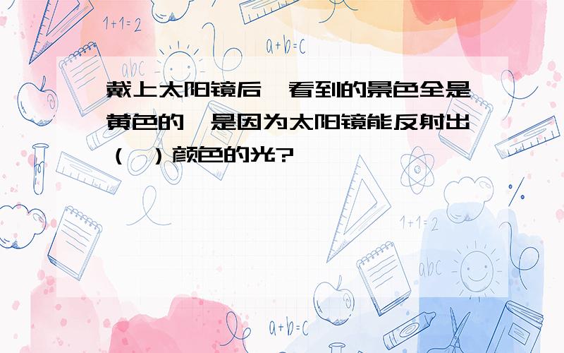 戴上太阳镜后,看到的景色全是黄色的,是因为太阳镜能反射出（ ）颜色的光?