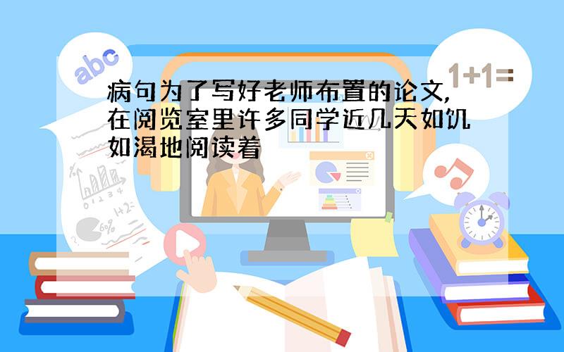 病句为了写好老师布置的论文,在阅览室里许多同学近几天如饥如渴地阅读着