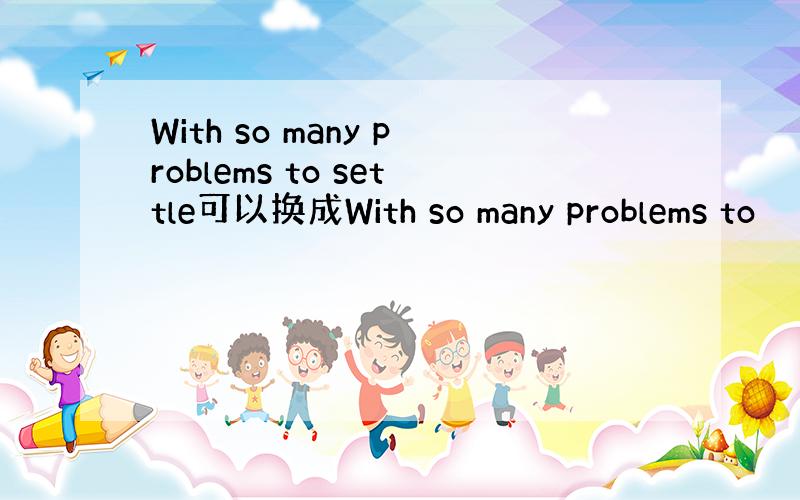 With so many problems to settle可以换成With so many problems to