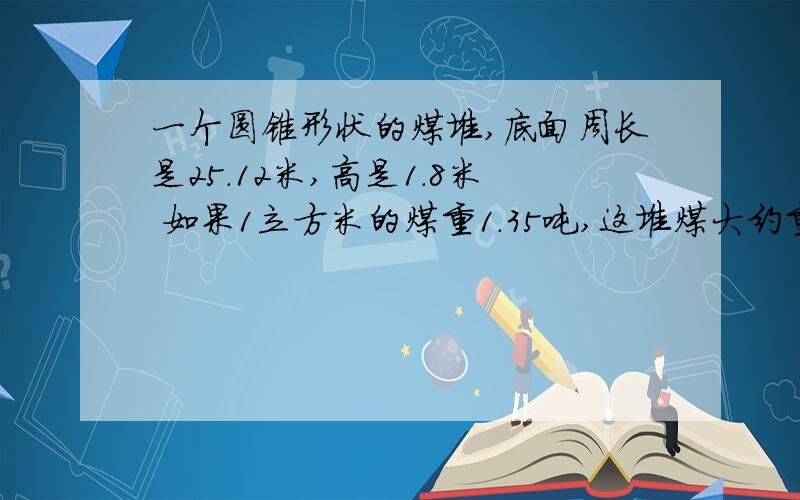 一个圆锥形状的煤堆,底面周长是25.12米,高是1.8米 如果1立方米的煤重1.35吨,这堆煤大约重多少吨