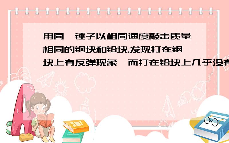 用同一锤子以相同速度敲击质量相同的钢块和铅块.发现打在钢块上有反弹现象,而打在铅块上几乎没有反弹现