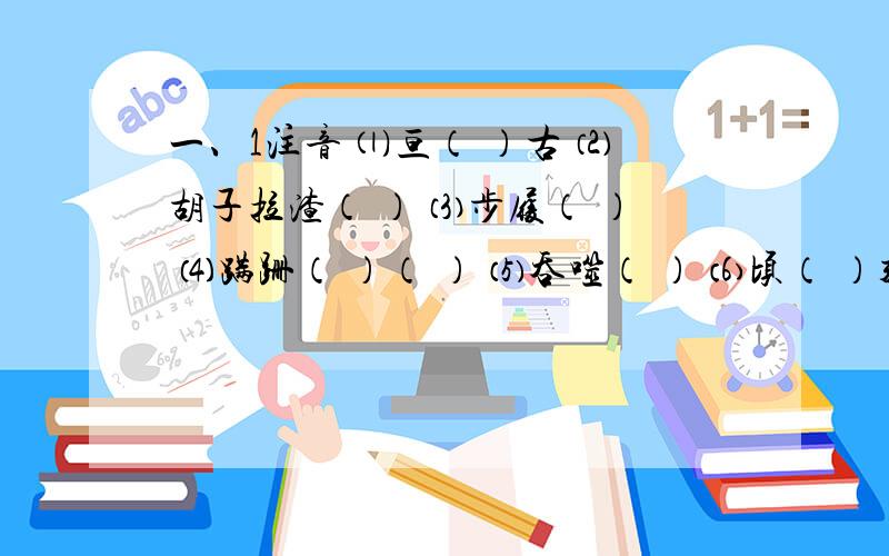 一、1注音 ⑴亘（ ）古 ⑵胡子拉渣（ ） ⑶步履（ ） ⑷蹒跚（ ）（ ） ⑸吞噬（ ） ⑹顷（ ）刻