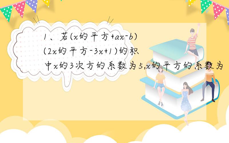 1、若(x的平方+ax-b)(2x的平方-3x+1)的积中x的3次方的系数为5,x的平方的系数为