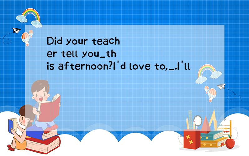 Did your teacher tell you_this afternoon?I'd love to,_.I'll