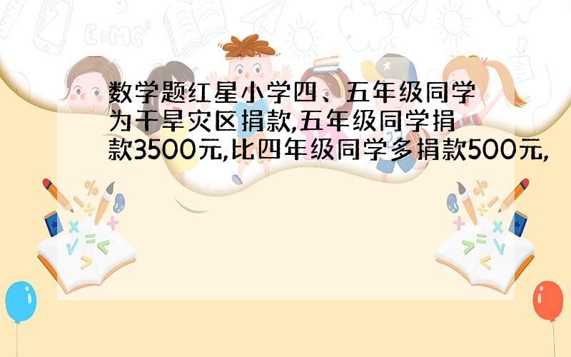 数学题红星小学四、五年级同学为干旱灾区捐款,五年级同学捐款3500元,比四年级同学多捐款500元,