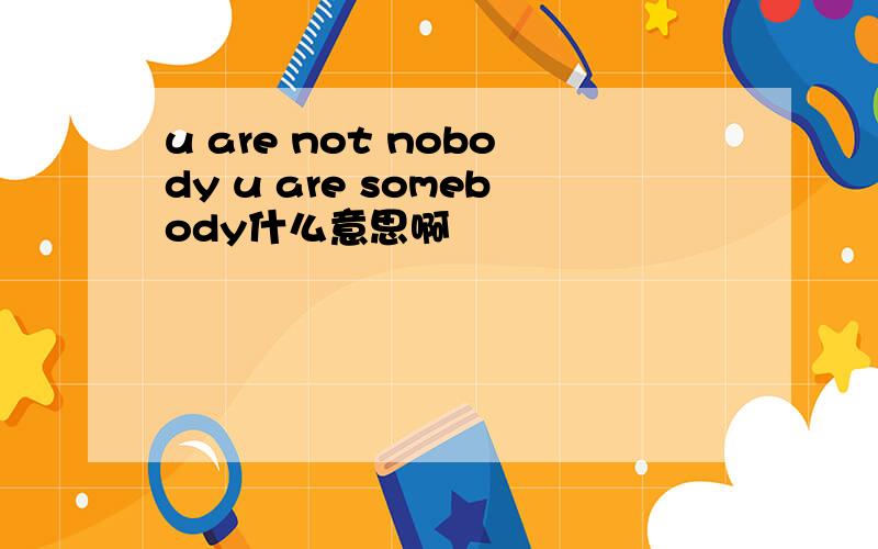 u are not nobody u are somebody什么意思啊