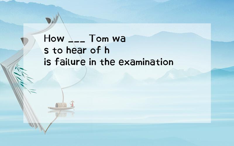 How ___ Tom was to hear of his failure in the examination