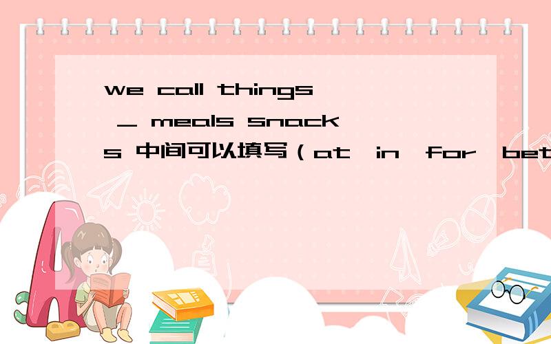 we call things _ meals snacks 中间可以填写（at、in、for、between)选一个