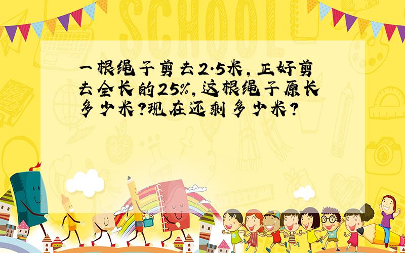 一根绳子剪去2.5米,正好剪去全长的25%,这根绳子原长多少米?现在还剩多少米?