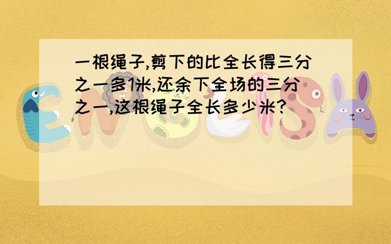 一根绳子,剪下的比全长得三分之一多1米,还余下全场的三分之一,这根绳子全长多少米?