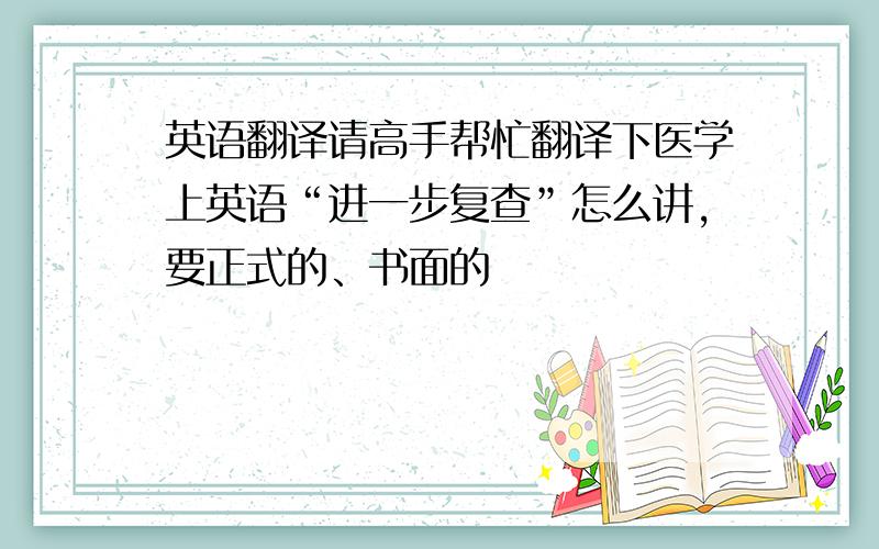 英语翻译请高手帮忙翻译下医学上英语“进一步复查”怎么讲，要正式的、书面的