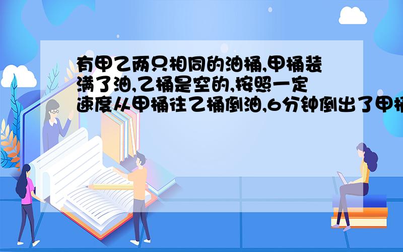 有甲乙两只相同的油桶,甲桶装满了油,乙桶是空的,按照一定速度从甲桶往乙桶倒油,6分钟倒出了甲桶油的1/