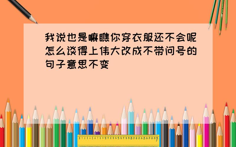 我说也是嘛瞧你穿衣服还不会呢怎么谈得上伟大改成不带问号的句子意思不变