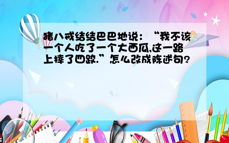 猪八戒结结巴巴地说：“我不该一个人吃了一个大西瓜,这一路上摔了四跤.”怎么改成陈述句?