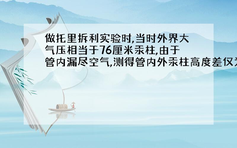 做托里拆利实验时,当时外界大气压相当于76厘米汞柱,由于管内漏尽空气,测得管内外汞柱高度差仅为70厘米.若保持装置不动,