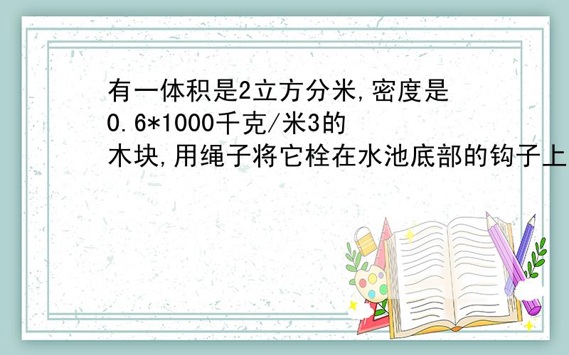 有一体积是2立方分米,密度是0.6*1000千克/米3的木块,用绳子将它栓在水池底部的钩子上,如图所示（没图）